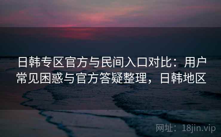 日韩专区官方与民间入口对比:用户常见困惑与官方答疑整理,日韩地区