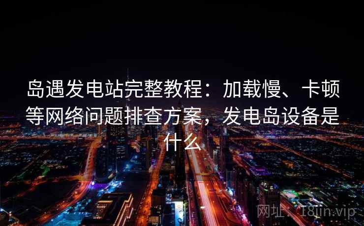 岛遇发电站完整教程：加载慢、卡顿等网络问题排查方案，发电岛设备是什么