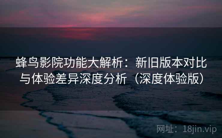 蜂鸟影院功能大解析：新旧版本对比与体验差异深度分析（深度体验版）