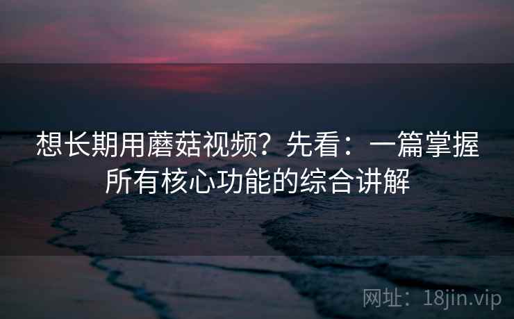 想长期用蘑菇视频？先看：一篇掌握所有核心功能的综合讲解