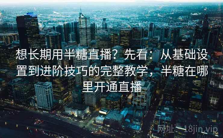 想长期用半糖直播？先看：从基础设置到进阶技巧的完整教学，半糖在哪里开通直播