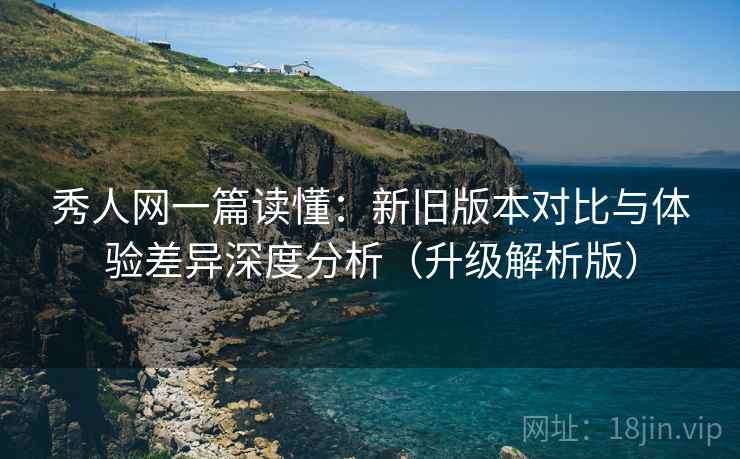 秀人网一篇读懂：新旧版本对比与体验差异深度分析（升级解析版）