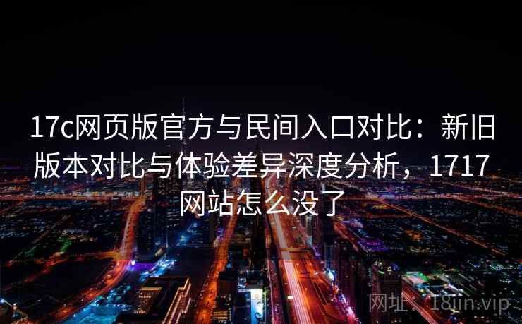 17c网页版官方与民间入口对比:新旧版本对比与体验差异深度分析,1717网站怎么没了