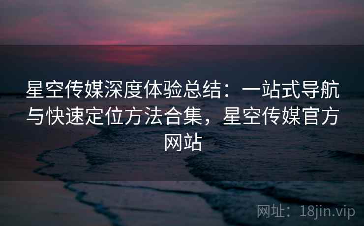 星空传媒深度体验总结：一站式导航与快速定位方法合集，星空传媒官方网站