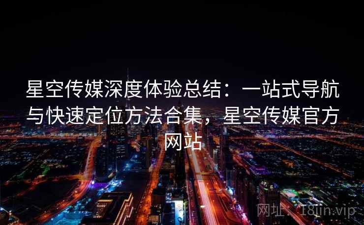 星空传媒深度体验总结：一站式导航与快速定位方法合集，星空传媒官方网站