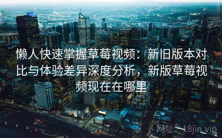 懒人快速掌握草莓视频：新旧版本对比与体验差异深度分析，新版草莓视频现在在哪里