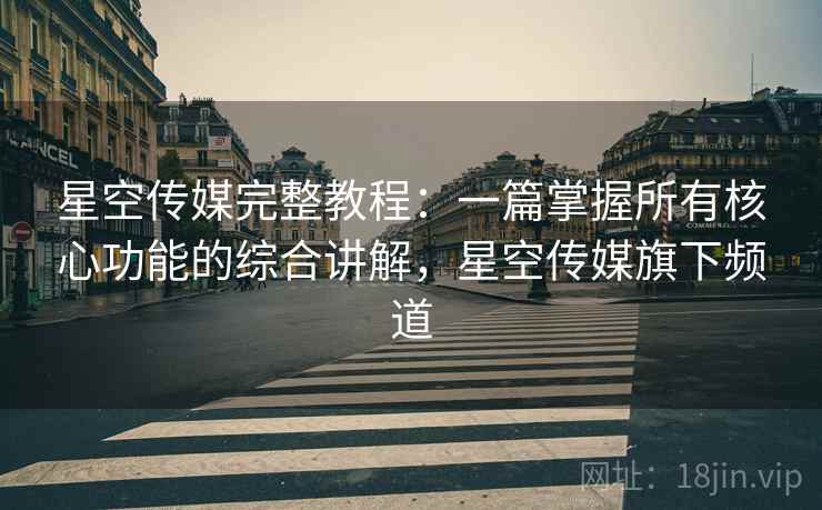 星空传媒完整教程:一篇掌握所有核心功能的综合讲解,星空传媒旗下频道