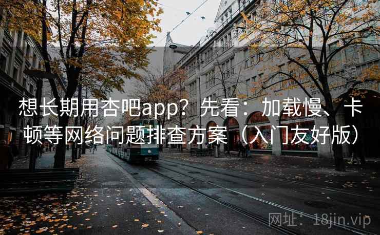 想长期用杏吧app?先看:加载慢、卡顿等网络问题排查方案(入门友好版)