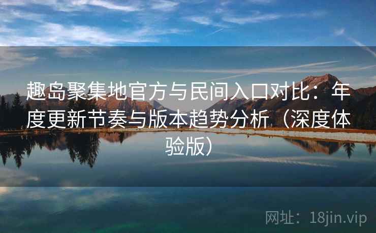 趣岛聚集地官方与民间入口对比:年度更新节奏与版本趋势分析(深度体验版)