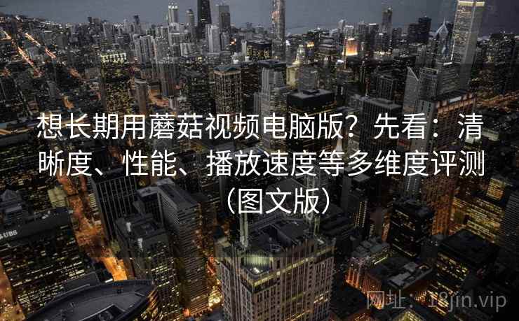想长期用蘑菇视频电脑版?先看:清晰度、性能、播放速度等多维度评测(图文版)