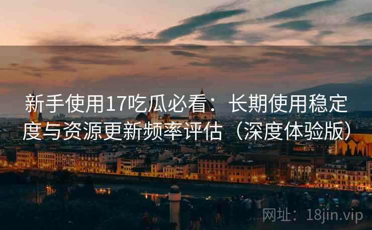 新手使用17吃瓜必看：长期使用稳定度与资源更新频率评估（深度体验版）