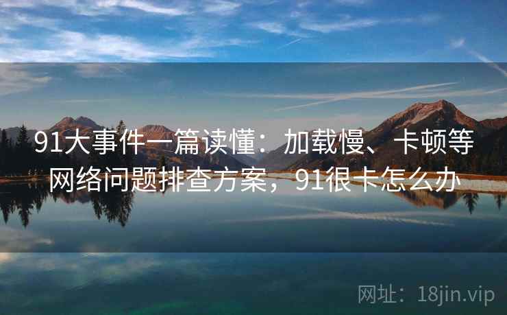 91大事件一篇读懂:加载慢、卡顿等网络问题排查方案,91很卡怎么办