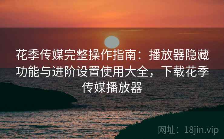 花季传媒完整操作指南:播放器隐藏功能与进阶设置使用大全,下载花季传媒播放器
