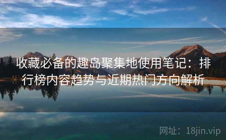 收藏必备的趣岛聚集地使用笔记：排行榜内容趋势与近期热门方向解析