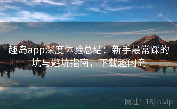 趣岛app深度体验总结:新手最常踩的坑与避坑指南,下载趣闲岛