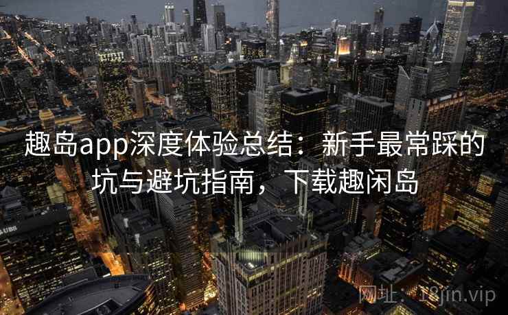 趣岛app深度体验总结:新手最常踩的坑与避坑指南,下载趣闲岛