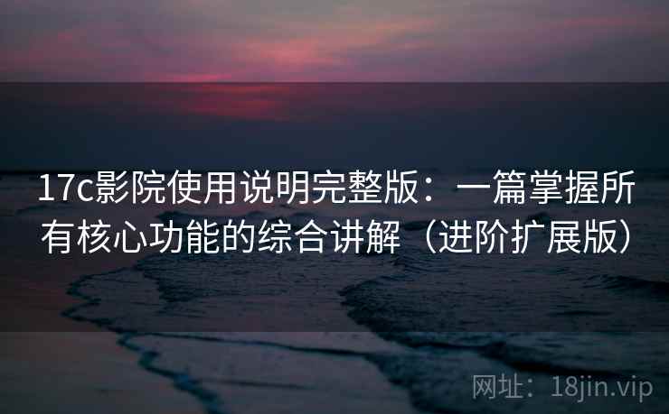 17c影院使用说明完整版：一篇掌握所有核心功能的综合讲解（进阶扩展版）