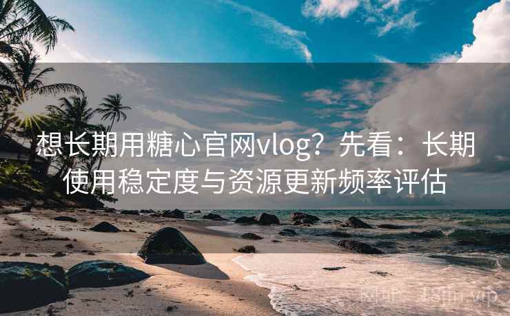 想长期用糖心官网vlog?先看:长期使用稳定度与资源更新频率评估