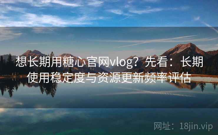 想长期用糖心官网vlog?先看:长期使用稳定度与资源更新频率评估