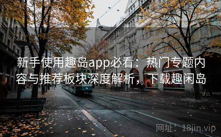 新手使用趣岛app必看:热门专题内容与推荐板块深度解析,下载趣闲岛