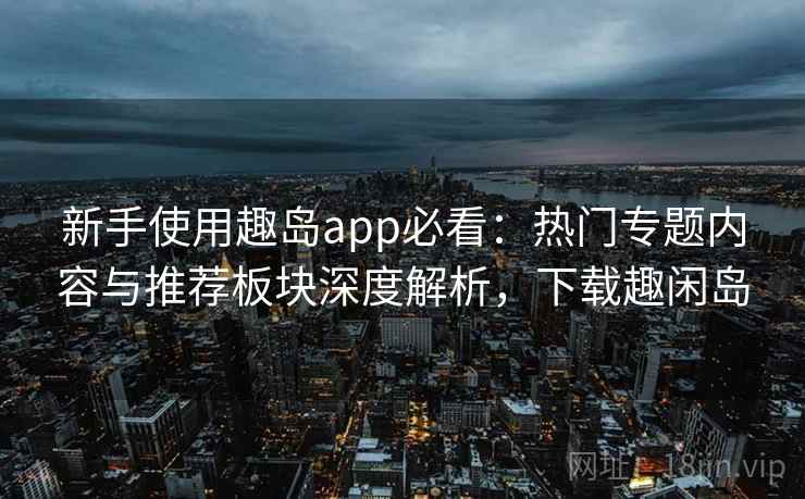 新手使用趣岛app必看:热门专题内容与推荐板块深度解析,下载趣闲岛