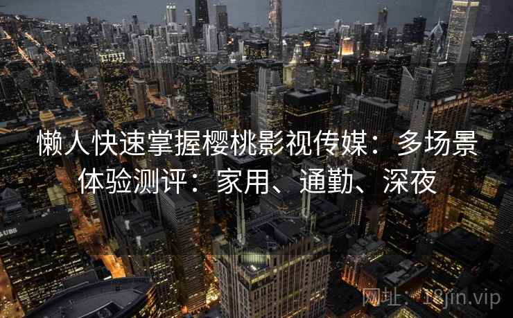 懒人快速掌握樱桃影视传媒：多场景体验测评：家用、通勤、深夜