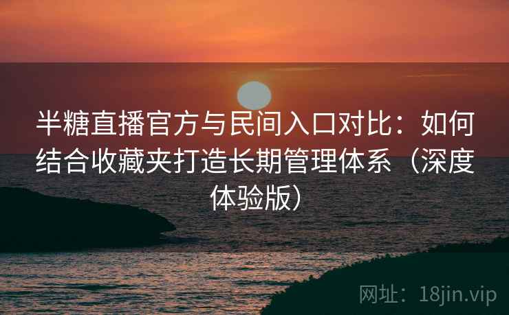 半糖直播官方与民间入口对比：如何结合收藏夹打造长期管理体系（深度体验版）