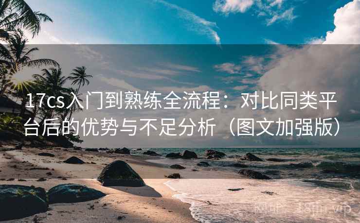 17cs入门到熟练全流程：对比同类平台后的优势与不足分析（图文加强版）