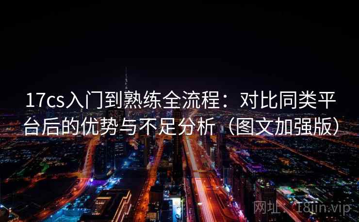 17cs入门到熟练全流程：对比同类平台后的优势与不足分析（图文加强版）