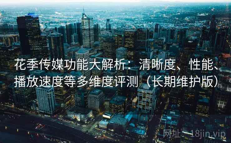 花季传媒功能大解析：清晰度、性能、播放速度等多维度评测（长期维护版）