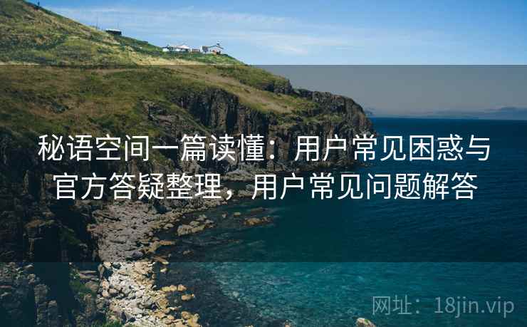 秘语空间一篇读懂：用户常见困惑与官方答疑整理，用户常见问题解答