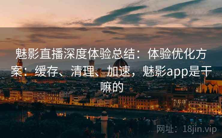 魅影直播深度体验总结：体验优化方案：缓存、清理、加速，魅影app是干嘛的