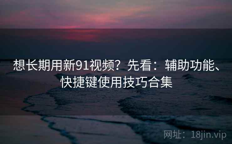 想长期用新91视频？先看：辅助功能、快捷键使用技巧合集