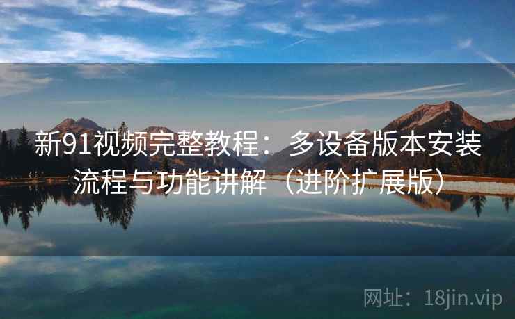新91视频完整教程：多设备版本安装流程与功能讲解（进阶扩展版）
