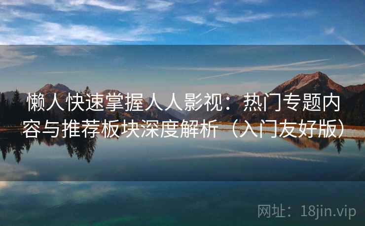 懒人快速掌握人人影视：热门专题内容与推荐板块深度解析（入门友好版）
