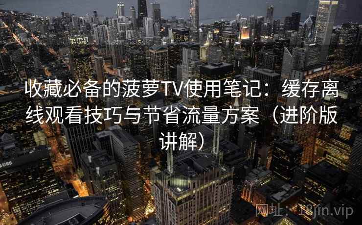 收藏必备的菠萝TV使用笔记：缓存离线观看技巧与节省流量方案（进阶版讲解）