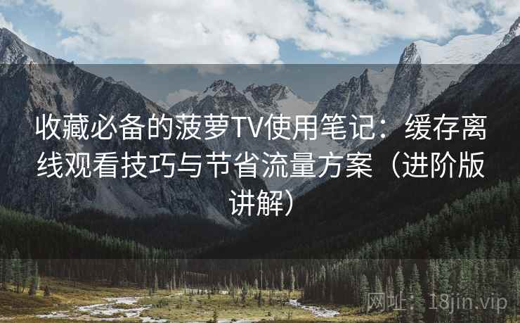 收藏必备的菠萝TV使用笔记：缓存离线观看技巧与节省流量方案（进阶版讲解）