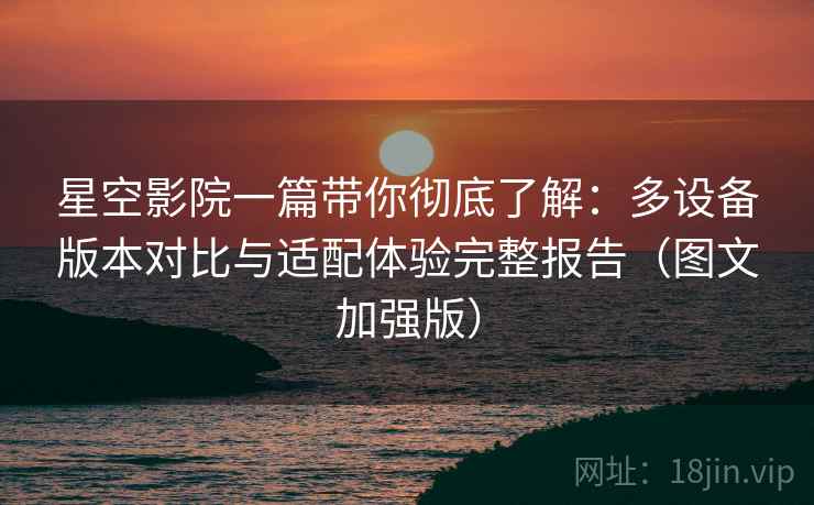 星空影院一篇带你彻底了解：多设备版本对比与适配体验完整报告（图文加强版）