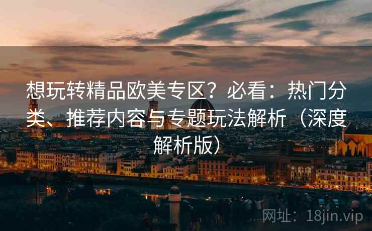 想玩转精品欧美专区？必看：热门分类、推荐内容与专题玩法解析（深度解析版）