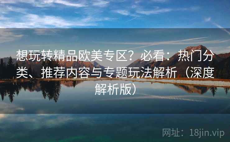 想玩转精品欧美专区？必看：热门分类、推荐内容与专题玩法解析（深度解析版）
