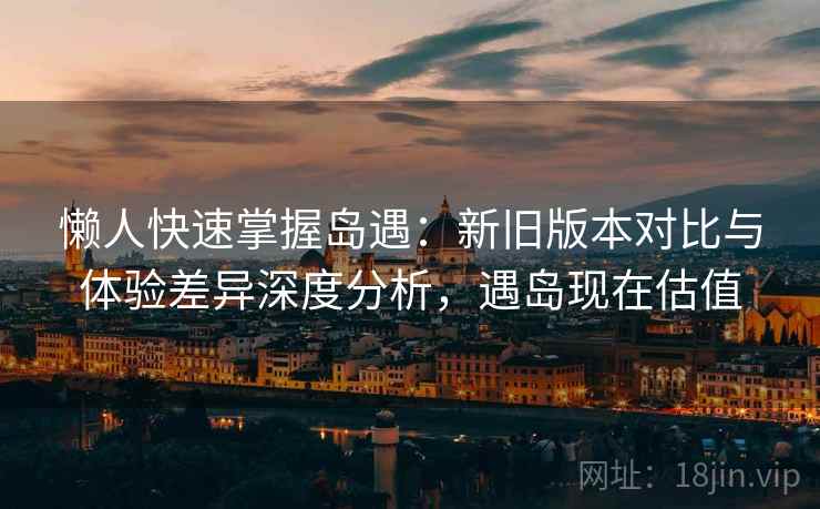 懒人快速掌握岛遇：新旧版本对比与体验差异深度分析，遇岛现在估值
