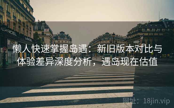 懒人快速掌握岛遇：新旧版本对比与体验差异深度分析，遇岛现在估值