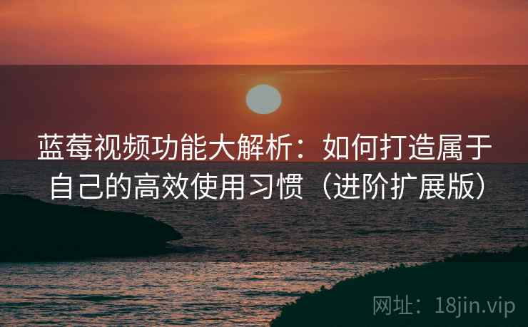 蓝莓视频功能大解析：如何打造属于自己的高效使用习惯（进阶扩展版）