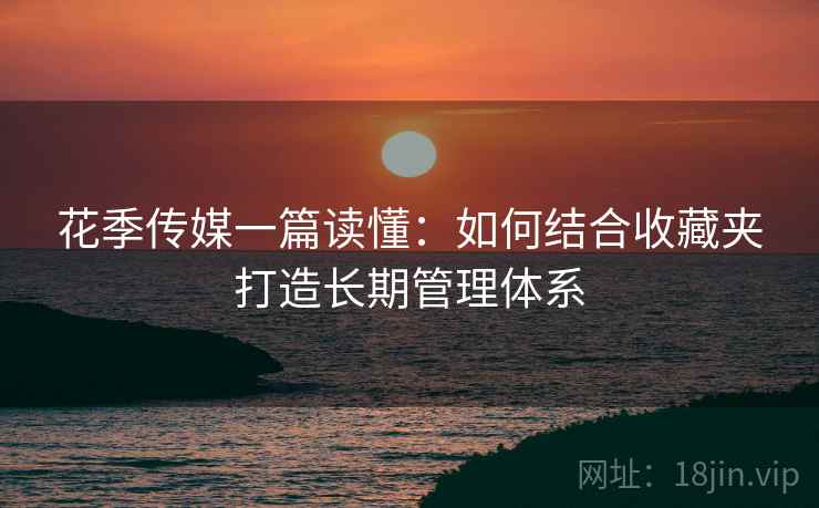 花季传媒一篇读懂：如何结合收藏夹打造长期管理体系