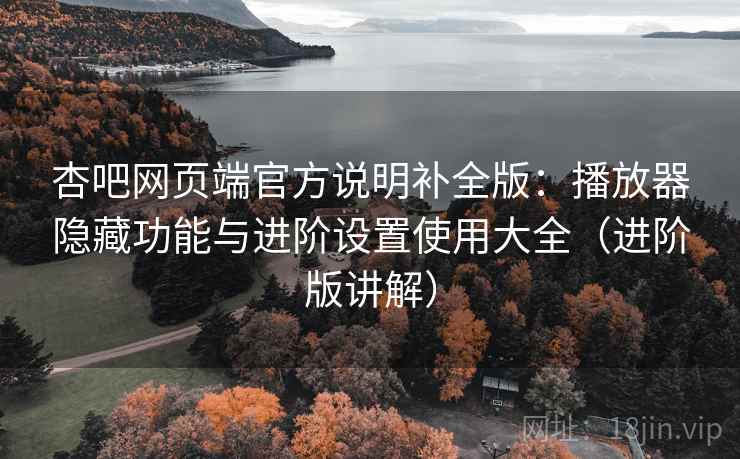 杏吧网页端官方说明补全版：播放器隐藏功能与进阶设置使用大全（进阶版讲解）