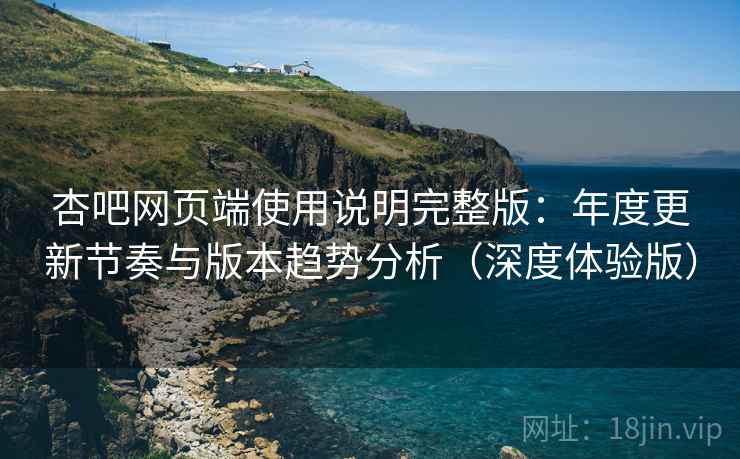 杏吧网页端使用说明完整版：年度更新节奏与版本趋势分析（深度体验版）