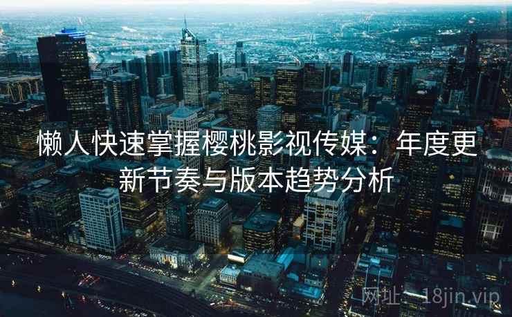 懒人快速掌握樱桃影视传媒：年度更新节奏与版本趋势分析