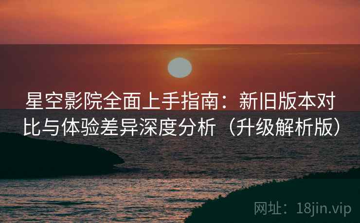 星空影院全面上手指南：新旧版本对比与体验差异深度分析（升级解析版）