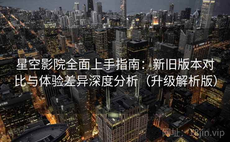 星空影院全面上手指南：新旧版本对比与体验差异深度分析（升级解析版）