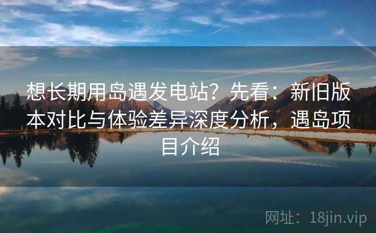 想长期用岛遇发电站？先看：新旧版本对比与体验差异深度分析，遇岛项目介绍  第1张